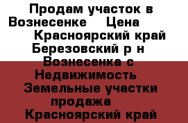 Продам участок в Вознесенке. › Цена ­ 200 000 - Красноярский край, Березовский р-н, Вознесенка с. Недвижимость » Земельные участки продажа   . Красноярский край